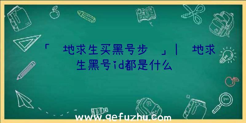 「绝地求生买黑号步骤」|绝地求生黑号id都是什么